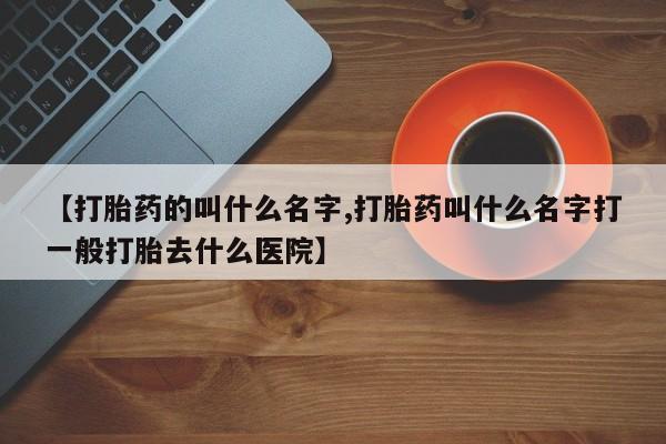 意外怀孕不想要打胎药微信购买【打胎药的叫什么名字,打胎药叫什么名字打一般打胎去什么医院】