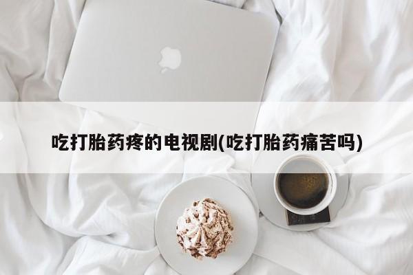 意外怀孕不想要打胎药微信购买吃打胎药疼的电视剧(吃打胎药痛苦吗)