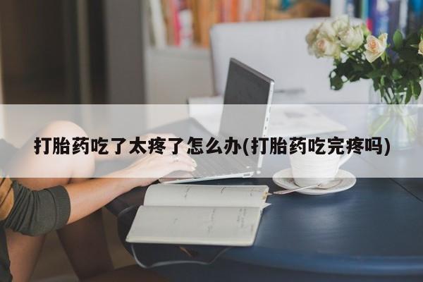 意外怀孕不想要打胎药微信购买打胎药吃了太疼了怎么办(打胎药吃完疼吗)
