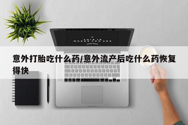 意外怀孕不想要打胎药微信购买意外打胎吃什么药/意外流产后吃什么药恢复得快