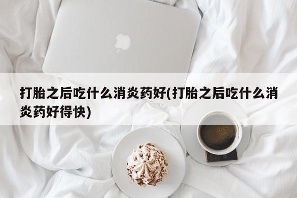 意外怀孕不想要打胎药微信购买打胎之后吃什么消炎药好(打胎之后吃什么消炎药好得快)