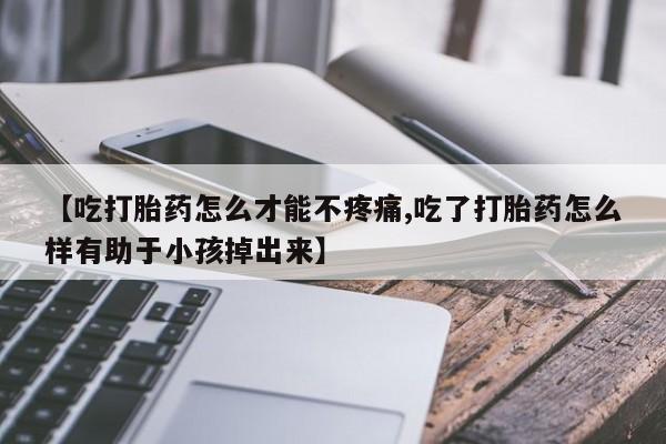 意外怀孕不想要打胎药微信购买【吃打胎药怎么才能不疼痛,吃了打胎药怎么样有助于小孩掉出来】