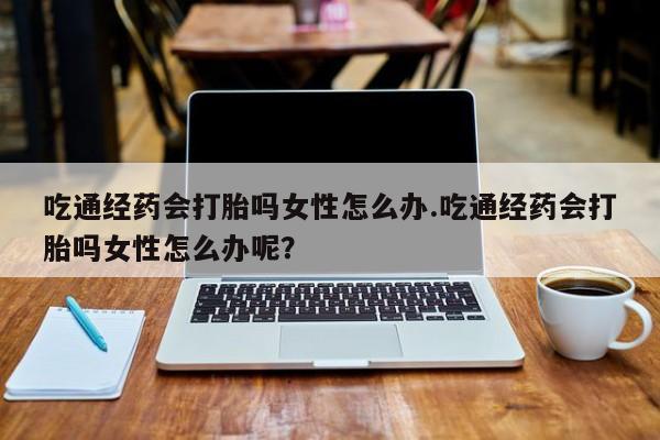 意外怀孕不想要打胎药微信购买吃通经药会打胎吗女性怎么办.吃通经药会打胎吗女性怎么办呢？