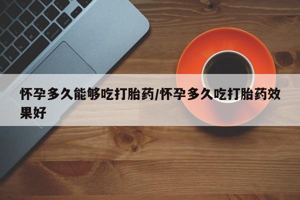 意外怀孕不想要打胎药微信购买怀孕多久能够吃打胎药/怀孕多久吃打胎药效果好