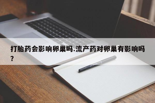 意外怀孕不想要打胎药微信购买打胎药会影响卵巢吗.流产药对卵巢有影响吗？