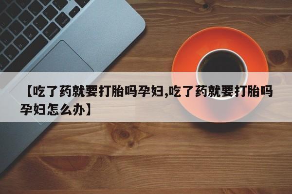 意外怀孕不想要打胎药微信购买【吃了药就要打胎吗孕妇,吃了药就要打胎吗孕妇怎么办】