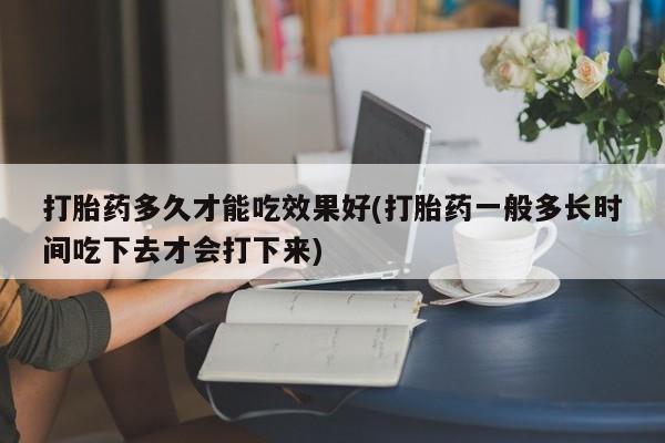 意外怀孕不想要打胎药微信购买打胎药多久才能吃效果好(打胎药一般多长时间吃下去才会打下来)