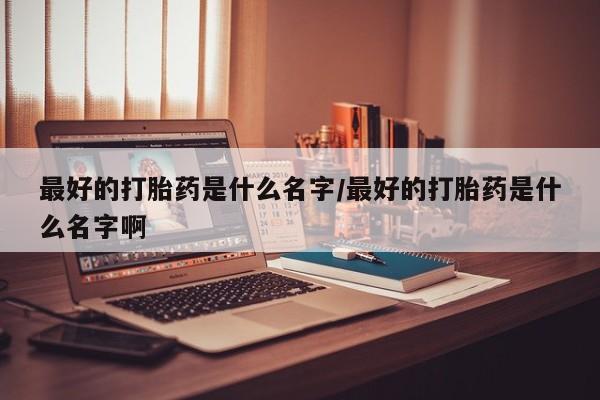 意外怀孕不想要打胎药微信购买最好的打胎药是什么名字/最好的打胎药是什么名字啊