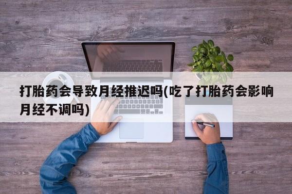 意外怀孕不想要打胎药微信购买打胎药会导致月经推迟吗(吃了打胎药会影响月经不调吗)