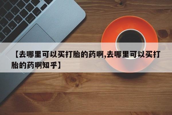 意外怀孕不想要打胎药微信购买【去哪里可以买打胎的药啊,去哪里可以买打胎的药啊知乎】