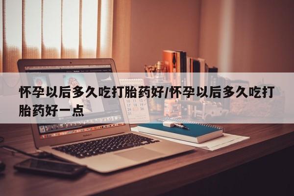 意外怀孕不想要打胎药微信购买怀孕以后多久吃打胎药好/怀孕以后多久吃打胎药好一点