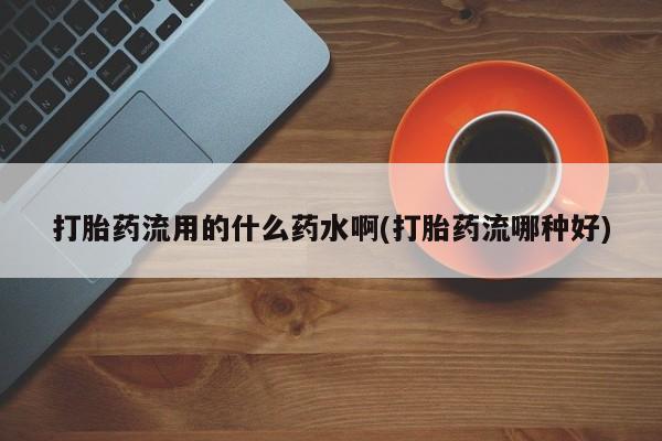 意外怀孕不想要打胎药微信购买打胎药流用的什么药水啊(打胎药流哪种好)