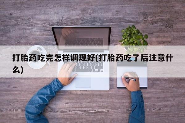 意外怀孕不想要打胎药微信购买打胎药吃完怎样调理好(打胎药吃了后注意什么)