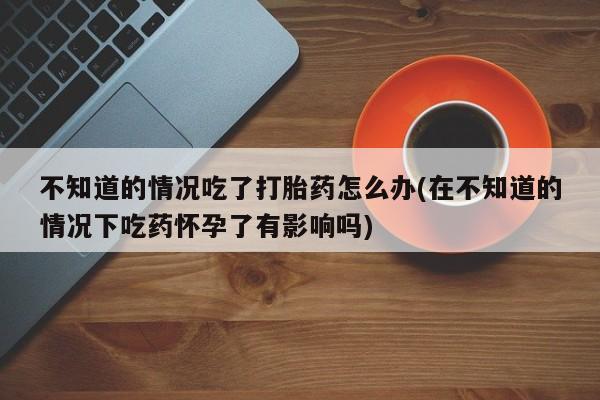 意外怀孕不想要打胎药微信购买不知道的情况吃了打胎药怎么办(在不知道的情况下吃药怀孕了有影响吗)