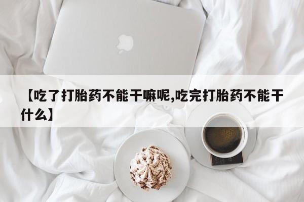 意外怀孕不想要打胎药微信购买【吃了打胎药不能干嘛呢,吃完打胎药不能干什么】