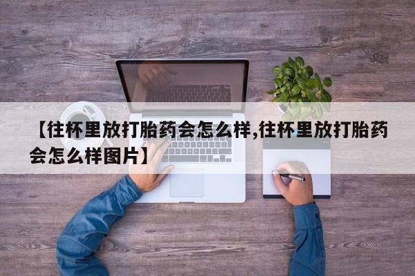意外怀孕不想要打胎药微信购买【往杯里放打胎药会怎么样,往杯里放打胎药会怎么样图片】