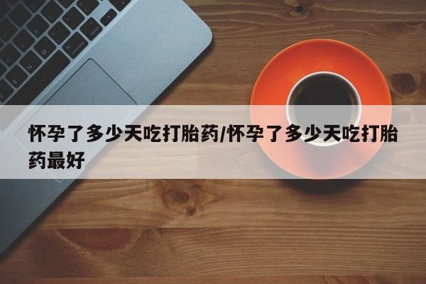 意外怀孕不想要打胎药微信购买怀孕了多少天吃打胎药/怀孕了多少天吃打胎药最好