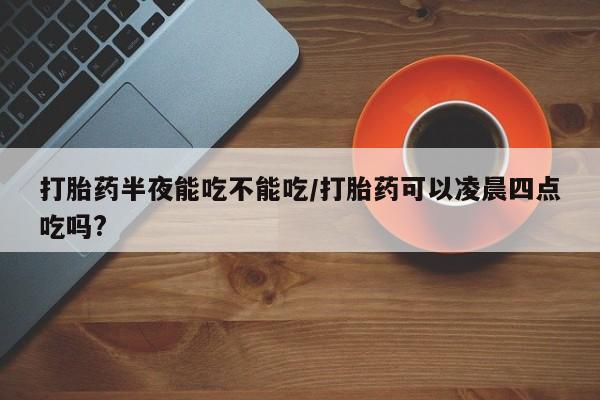意外怀孕不想要打胎药微信购买打胎药半夜能吃不能吃/打胎药可以凌晨四点吃吗?