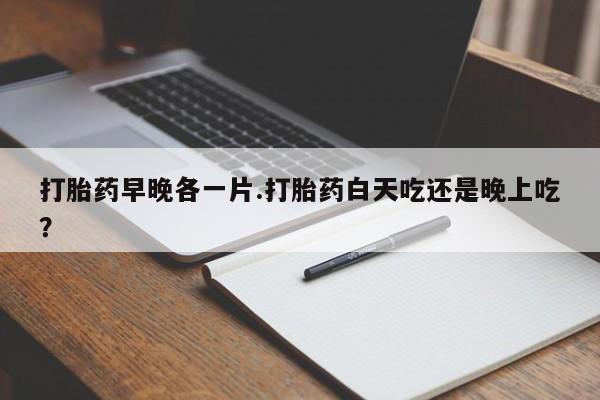 意外怀孕不想要打胎药微信购买打胎药早晚各一片.打胎药白天吃还是晚上吃？