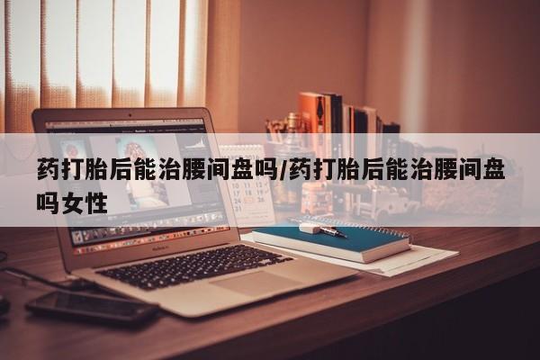 意外怀孕不想要打胎药微信购买药打胎后能治腰间盘吗/药打胎后能治腰间盘吗女性