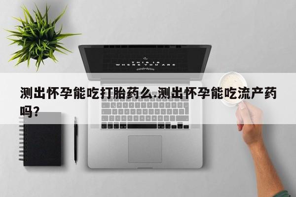 意外怀孕不想要打胎药微信购买测出怀孕能吃打胎药么.测出怀孕能吃流产药吗？