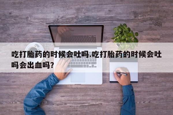 意外怀孕不想要打胎药微信购买吃打胎药的时候会吐吗.吃打胎药的时候会吐吗会出血吗？