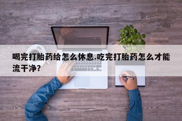 意外怀孕不想要打胎药微信购买喝完打胎药给怎么休息.吃完打胎药怎么才能流干净？