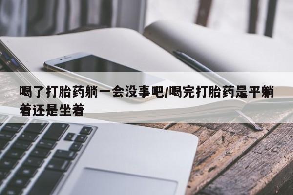 意外怀孕不想要打胎药微信购买喝了打胎药躺一会没事吧/喝完打胎药是平躺着还是坐着