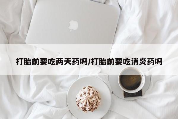意外怀孕不想要打胎药微信购买打胎前要吃两天药吗/打胎前要吃消炎药吗