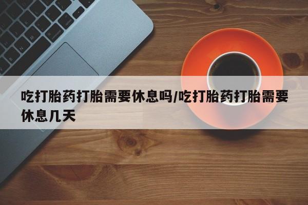 意外怀孕不想要打胎药微信购买吃打胎药打胎需要休息吗/吃打胎药打胎需要休息几天