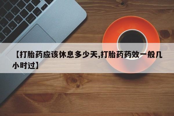 意外怀孕不想要打胎药微信购买【打胎药应该休息多少天,打胎药药效一般几小时过】