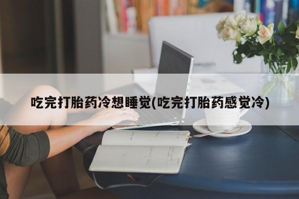 意外怀孕不想要打胎药微信购买吃完打胎药冷想睡觉(吃完打胎药感觉冷)