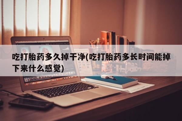 意外怀孕不想要打胎药微信购买吃打胎药多久掉干净(吃打胎药多长时间能掉下来什么感觉)