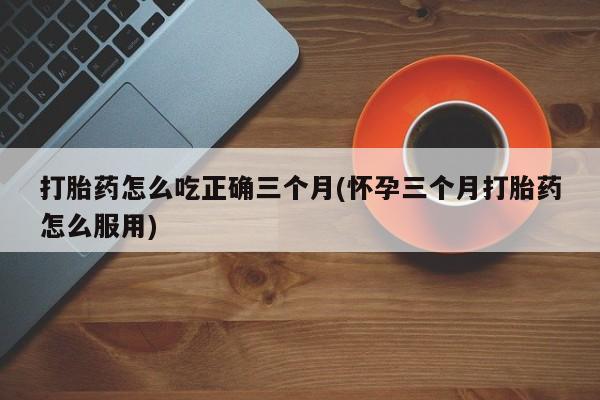 意外怀孕不想要打胎药微信购买打胎药怎么吃正确三个月(怀孕三个月打胎药怎么服用)