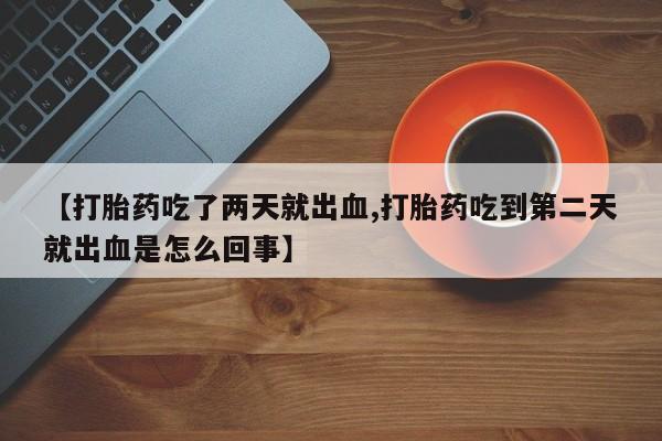 意外怀孕不想要打胎药微信购买【打胎药吃了两天就出血,打胎药吃到第二天就出血是怎么回事】