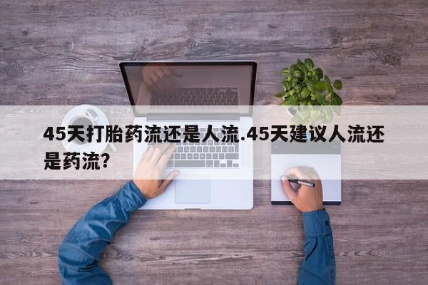 意外怀孕不想要打胎药微信购买45天打胎药流还是人流.45天建议人流还是药流？