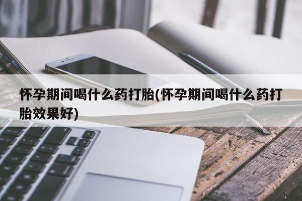 意外怀孕不想要打胎药微信购买怀孕期间喝什么药打胎(怀孕期间喝什么药打胎效果好)