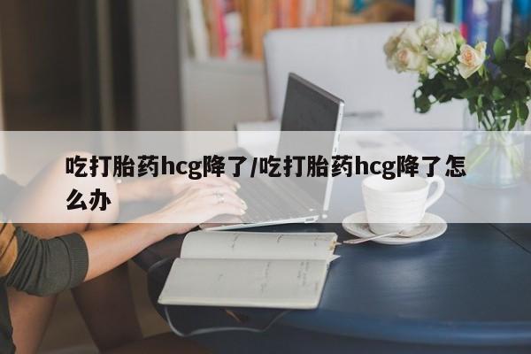 意外怀孕不想要打胎药微信购买吃打胎药hcg降了/吃打胎药hcg降了怎么办