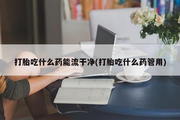 意外怀孕不想要打胎药微信购买打胎吃什么药能流干净(打胎吃什么药管用)