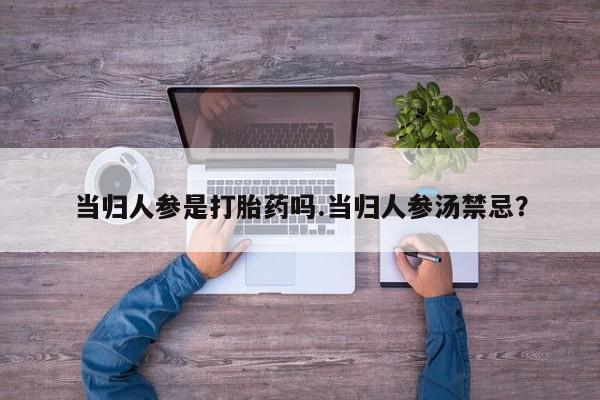 意外怀孕不想要打胎药微信购买当归人参是打胎药吗.当归人参汤禁忌？