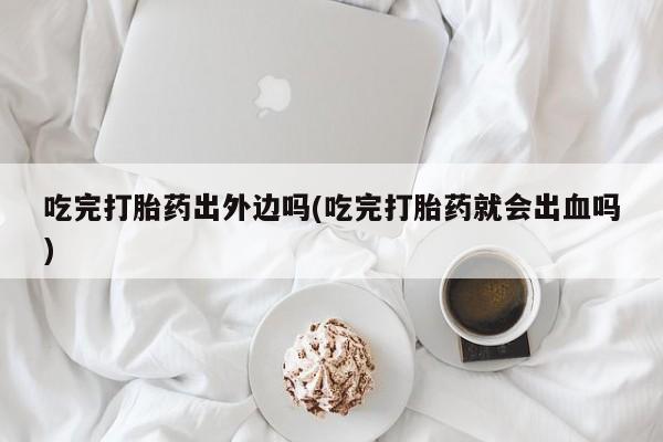意外怀孕不想要打胎药微信购买吃完打胎药出外边吗(吃完打胎药就会出血吗)