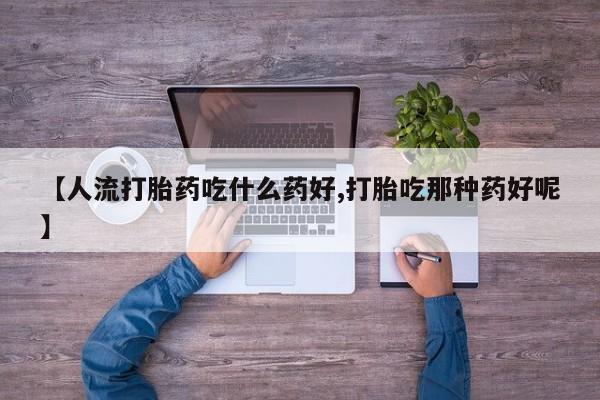 意外怀孕不想要打胎药微信购买【人流打胎药吃什么药好,打胎吃那种药好呢】