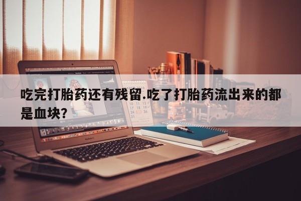 意外怀孕不想要打胎药微信购买吃完打胎药还有残留.吃了打胎药流出来的都是血块？