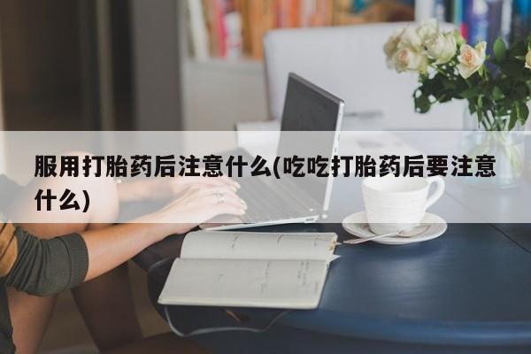 意外怀孕不想要打胎药微信购买服用打胎药后注意什么(吃吃打胎药后要注意什么)