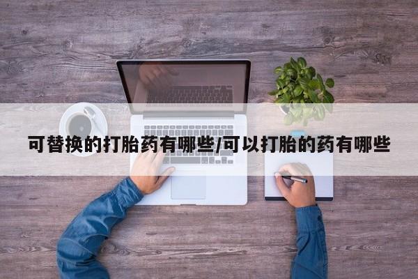 意外怀孕不想要打胎药微信购买可替换的打胎药有哪些/可以打胎的药有哪些