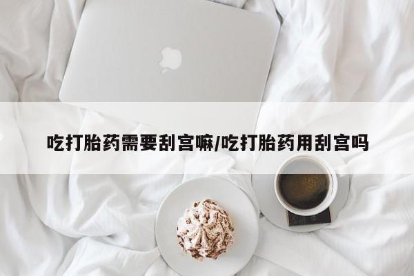 意外怀孕不想要打胎药微信购买吃打胎药需要刮宫嘛/吃打胎药用刮宫吗