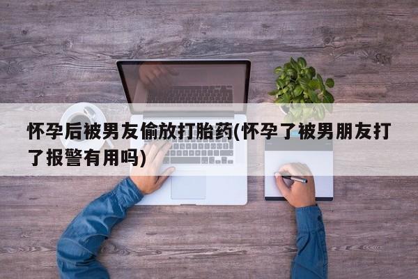 意外怀孕不想要打胎药微信购买怀孕后被男友偷放打胎药(怀孕了被男朋友打了报警有用吗)
