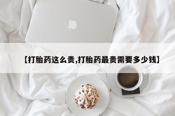 意外怀孕不想要打胎药微信购买【打胎药这么贵,打胎药最贵需要多少钱】