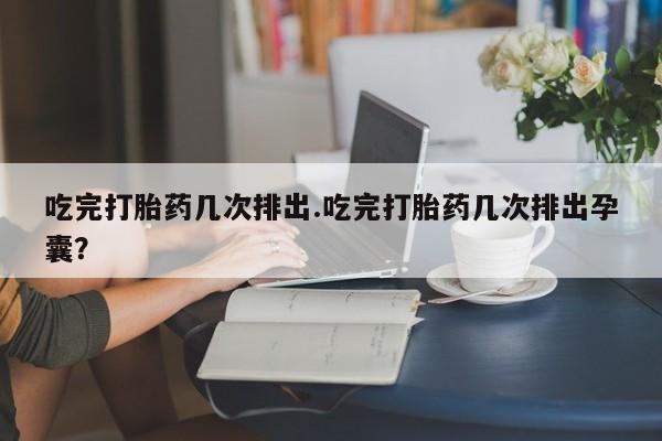 意外怀孕不想要打胎药微信购买吃完打胎药几次排出.吃完打胎药几次排出孕囊？