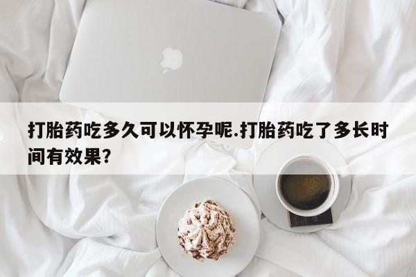 意外怀孕不想要打胎药微信购买打胎药吃多久可以怀孕呢.打胎药吃了多长时间有效果？